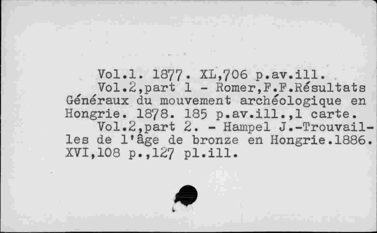 ﻿Vol.l. 1877. XL,706 p.av.ill.
Vol.2,part 1 - Romer,F.F.Résultats Généraux du mouvement archéologique en Hongrie. 1878. 185 p.av.ill.,1 carte.
Vol.2,part 2. - Hampel J.-Trouvail les de l'âge de bronze en Hongrie.1886 XVI,108 p.,127 pl.ill.